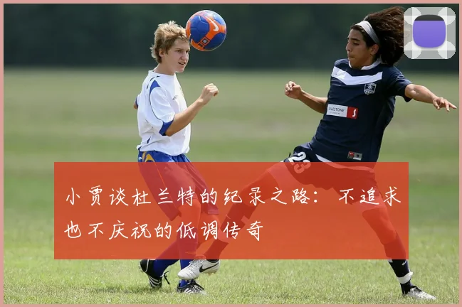 小贾谈杜兰特的纪录之路：不追求也不庆祝的低调传奇
