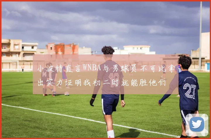 小波特直言WNBA与男球员不可比拿出实力证明我初二时就能胜他们