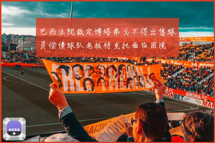 巴西法院裁定博塔弗戈不得出售球员偿债球队老板特克托面临困境
