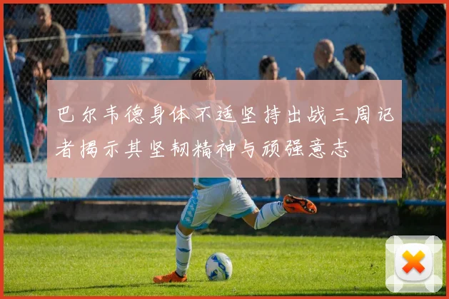 巴尔韦德身体不适坚持出战三周记者揭示其坚韧精神与顽强意志