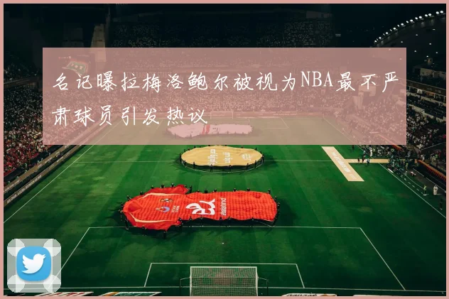 名记曝拉梅洛鲍尔被视为NBA最不严肃球员引发热议