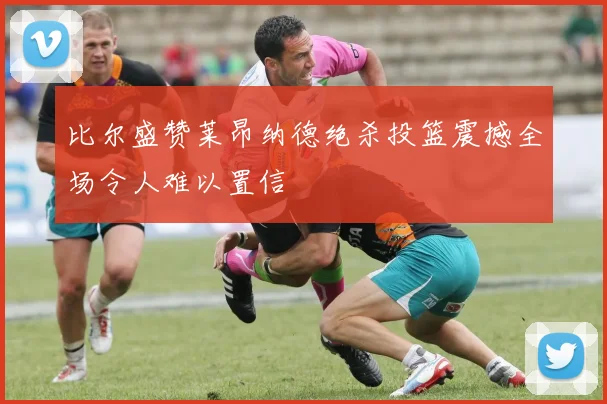 比尔盛赞莱昂纳德绝杀投篮震撼全场令人难以置信