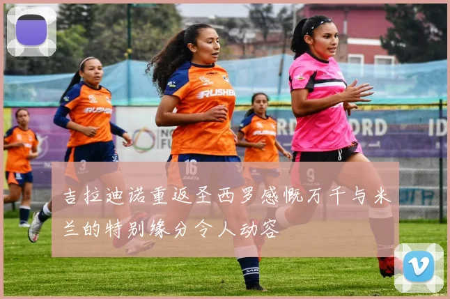 吉拉迪诺重返圣西罗感慨万千与米兰的特别缘分令人动容