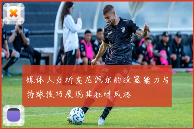 媒体人分析克尼佩尔的投篮能力与持球技巧展现其独特风格