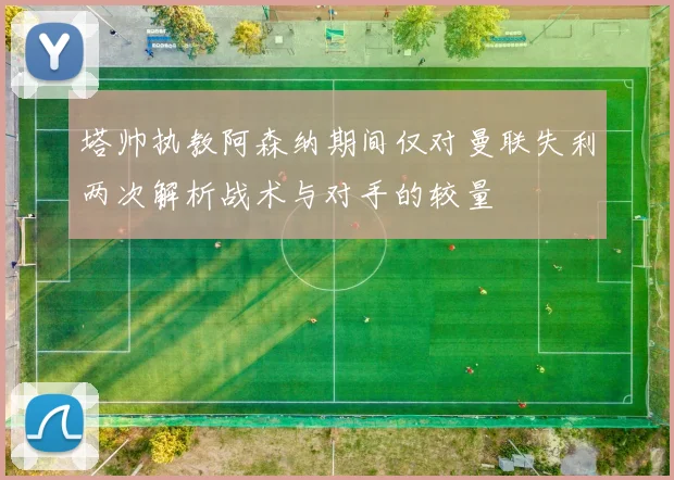 塔帅执教阿森纳期间仅对曼联失利两次解析战术与对手的较量