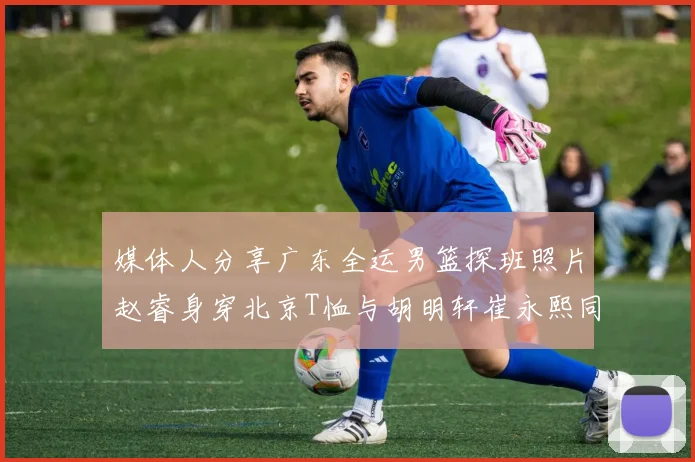 媒体人分享广东全运男篮探班照片赵睿身穿北京T恤与胡明轩崔永熙同框合影