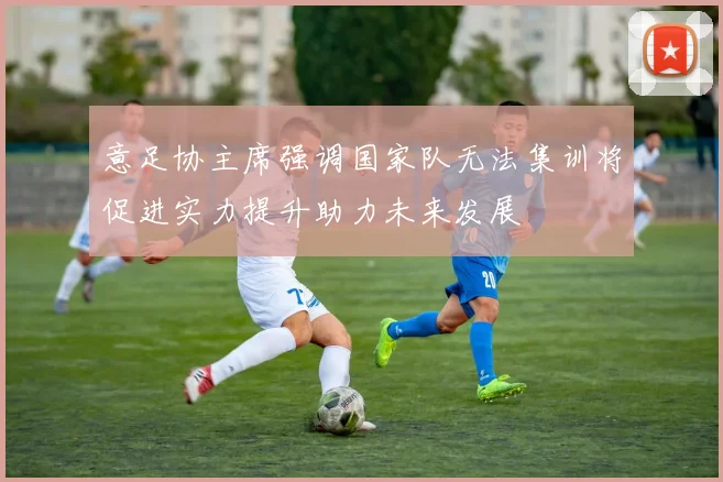 意足协主席强调国家队无法集训将促进实力提升助力未来发展