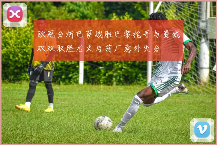 欧冠分析巴萨战胜巴黎枪手与曼城双双取胜尤文与药厂意外失分