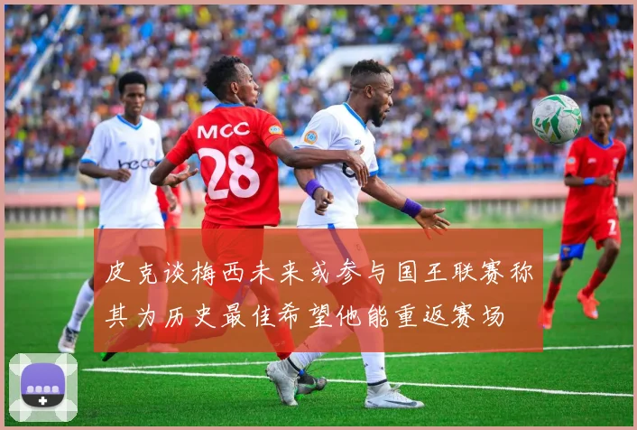 皮克谈梅西未来或参与国王联赛称其为历史最佳希望他能重返赛场