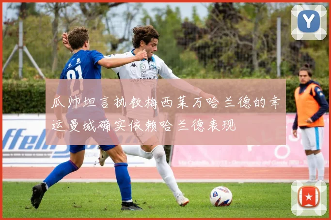 瓜帅坦言执教梅西莱万哈兰德的幸运曼城确实依赖哈兰德表现