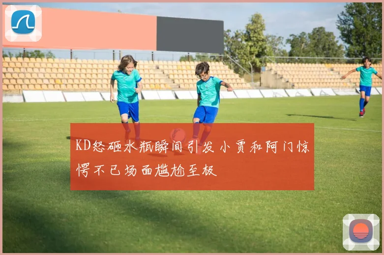 KD怒砸水瓶瞬间引发小贾和阿门惊愕不已场面尴尬至极